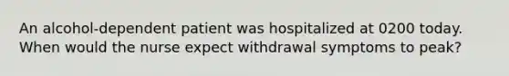 An alcohol-dependent patient was hospitalized at 0200 today. When would the nurse expect withdrawal symptoms to peak?