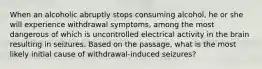 When an alcoholic abruptly stops consuming alcohol, he or she will experience withdrawal symptoms, among the most dangerous of which is uncontrolled electrical activity in the brain resulting in seizures. Based on the passage, what is the most likely initial cause of withdrawal-induced seizures?