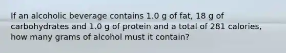 If an alcoholic beverage contains 1.0 g of fat, 18 g of carbohydrates and 1.0 g of protein and a total of 281 calories, how many grams of alcohol must it contain?