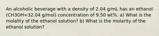 An alcoholic beverage with a density of 2.04 g/mL has an ethanol (CH3OH=32.04 g/mol) concentration of 9.50 wt%. a) What is the molality of the ethanol solution? b) What is the molarity of the ethanol solution?