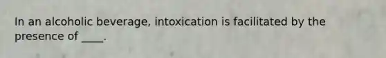 In an alcoholic beverage, intoxication is facilitated by the presence of ____.