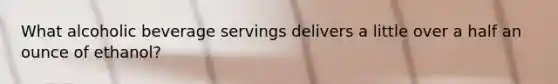 What alcoholic beverage servings delivers a little over a half an ounce of ethanol?