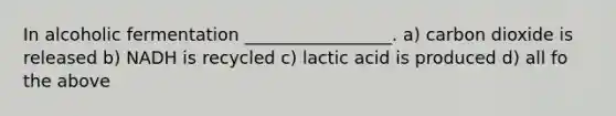 In alcoholic fermentation _________________. a) carbon dioxide is released b) NADH is recycled c) lactic acid is produced d) all fo the above