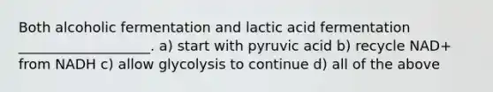 Both alcoholic fermentation and lactic acid fermentation ___________________. a) start with pyruvic acid b) recycle NAD+ from NADH c) allow glycolysis to continue d) all of the above