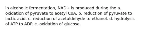 in alcoholic fermentation, NAD+ is produced during the a. oxidation of pyruvate to acetyl CoA. b. reduction of pyruvate to lactic acid. c. reduction of acetaldehyde to ethanol. d. hydrolysis of ATP to ADP. e. oxidation of glucose.