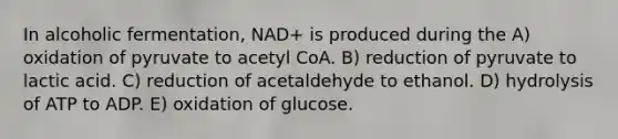 In alcoholic fermentation, NAD+ is produced during the A) oxidation of pyruvate to acetyl CoA. B) reduction of pyruvate to lactic acid. C) reduction of acetaldehyde to ethanol. D) hydrolysis of ATP to ADP. E) oxidation of glucose.