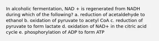 In alcoholic fermentation, NAD + is regenerated from NADH during which of the following? a. reduction of acetaldehyde to ethanol b. oxidation of pyruvate to acetyl CoA c. reduction of pyruvate to form lactate d. oxidation of NAD+ in the citric acid cycle e. phosphorylation of ADP to form ATP