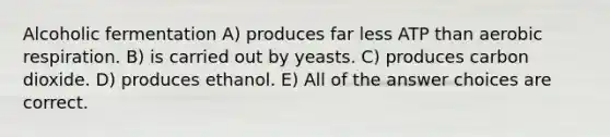 Alcoholic fermentation A) produces far less ATP than aerobic respiration. B) is carried out by yeasts. C) produces carbon dioxide. D) produces ethanol. E) All of the answer choices are correct.