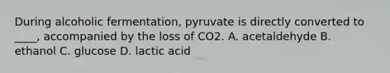 During alcoholic fermentation, pyruvate is directly converted to ____, accompanied by the loss of CO2. A. acetaldehyde B. ethanol C. glucose D. lactic acid