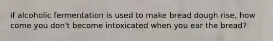 if alcoholic fermentation is used to make bread dough rise, how come you don't become intoxicated when you ear the bread?