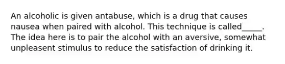 An alcoholic is given antabuse, which is a drug that causes nausea when paired with alcohol. This technique is called_____. The idea here is to pair the alcohol with an aversive, somewhat unpleasent stimulus to reduce the satisfaction of drinking it.