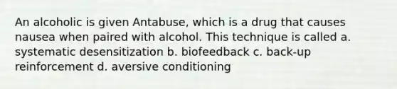 An alcoholic is given Antabuse, which is a drug that causes nausea when paired with alcohol. This technique is called a. systematic desensitization b. biofeedback c. back-up reinforcement d. aversive conditioning