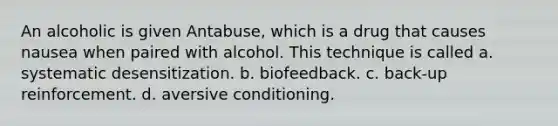 An alcoholic is given Antabuse, which is a drug that causes nausea when paired with alcohol. This technique is called a. systematic desensitization. b. biofeedback. c. back-up reinforcement. d. aversive conditioning.