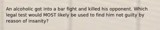 An alcoholic got into a bar fight and killed his opponent. Which legal test would MOST likely be used to find him not guilty by reason of insanity?