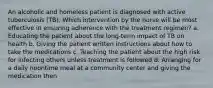 An alcoholic and homeless patient is diagnosed with active tuberculosis (TB). Which intervention by the nurse will be most effective in ensuring adherence with the treatment regimen? a. Educating the patient about the long-term impact of TB on health b. Giving the patient written instructions about how to take the medications c. Teaching the patient about the high risk for infecting others unless treatment is followed d. Arranging for a daily noontime meal at a community center and giving the medication then