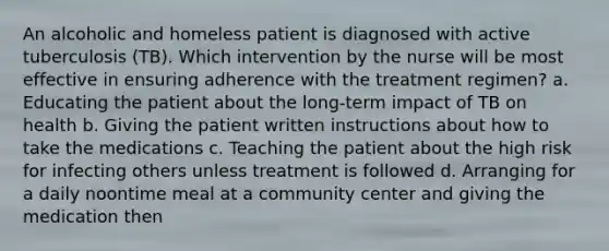 An alcoholic and homeless patient is diagnosed with active tuberculosis (TB). Which intervention by the nurse will be most effective in ensuring adherence with the treatment regimen? a. Educating the patient about the long-term impact of TB on health b. Giving the patient written instructions about how to take the medications c. Teaching the patient about the high risk for infecting others unless treatment is followed d. Arranging for a daily noontime meal at a community center and giving the medication then