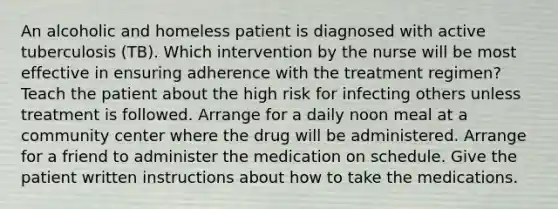 An alcoholic and homeless patient is diagnosed with active tuberculosis (TB). Which intervention by the nurse will be most effective in ensuring adherence with the treatment regimen? Teach the patient about the high risk for infecting others unless treatment is followed. Arrange for a daily noon meal at a community center where the drug will be administered. Arrange for a friend to administer the medication on schedule. Give the patient written instructions about how to take the medications.