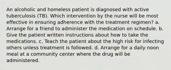 An alcoholic and homeless patient is diagnosed with active tuberculosis (TB). Which intervention by the nurse will be most effective in ensuring adherence with the treatment regimen? a. Arrange for a friend to administer the medication on schedule. b. Give the patient written instructions about how to take the medications. c. Teach the patient about the high risk for infecting others unless treatment is followed. d. Arrange for a daily noon meal at a community center where the drug will be administered.