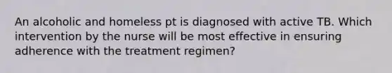 An alcoholic and homeless pt is diagnosed with active TB. Which intervention by the nurse will be most effective in ensuring adherence with the treatment regimen?