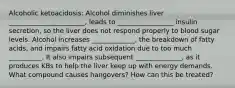 Alcoholic ketoacidosis: Alcohol diminishes liver _______________________, leads to _________________ insulin secretion, so the liver does not respond properly to blood sugar levels. Alcohol increases _____________, the breakdown of fatty acids, and impairs fatty acid oxidation due to too much __________. It also impairs subsequent ______________, as it produces KBs to help the liver keep up with energy demands. What compound causes hangovers? How can this be treated?