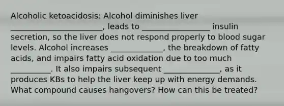 Alcoholic ketoacidosis: Alcohol diminishes liver _______________________, leads to _________________ insulin secretion, so the liver does not respond properly to blood sugar levels. Alcohol increases _____________, the breakdown of fatty acids, and impairs fatty acid oxidation due to too much __________. It also impairs subsequent ______________, as it produces KBs to help the liver keep up with energy demands. What compound causes hangovers? How can this be treated?