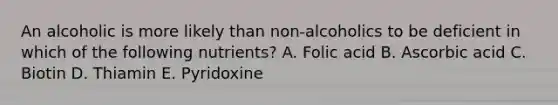 An alcoholic is more likely than non-alcoholics to be deficient in which of the following nutrients? A. Folic acid B. Ascorbic acid C. Biotin D. Thiamin E. Pyridoxine