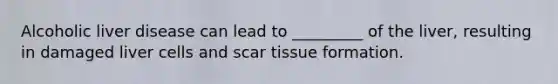Alcoholic liver disease can lead to _________ of the liver, resulting in damaged liver cells and scar tissue formation.