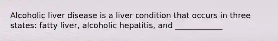 Alcoholic liver disease is a liver condition that occurs in three states: fatty liver, alcoholic hepatitis, and ____________