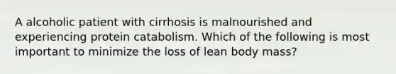 A alcoholic patient with cirrhosis is malnourished and experiencing protein catabolism. Which of the following is most important to minimize the loss of lean body mass?