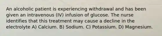 An alcoholic patient is experiencing withdrawal and has been given an intravenous (IV) infusion of glucose. The nurse identifies that this treatment may cause a decline in the electrolyte A) Calcium. B) Sodium. C) Potassium. D) Magnesium.