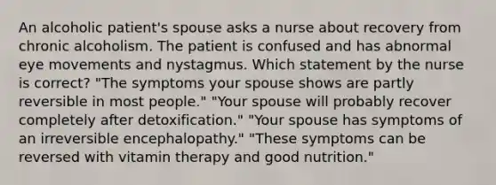 An alcoholic patient's spouse asks a nurse about recovery from chronic alcoholism. The patient is confused and has abnormal eye movements and nystagmus. Which statement by the nurse is correct? "The symptoms your spouse shows are partly reversible in most people." "Your spouse will probably recover completely after detoxification." "Your spouse has symptoms of an irreversible encephalopathy." "These symptoms can be reversed with vitamin therapy and good nutrition."