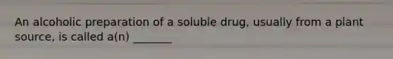 An alcoholic preparation of a soluble drug, usually from a plant source, is called a(n) _______