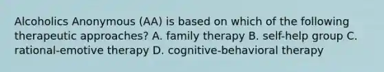 Alcoholics Anonymous (AA) is based on which of the following therapeutic approaches? A. family therapy B. self-help group C. rational-emotive therapy D. cognitive-behavioral therapy