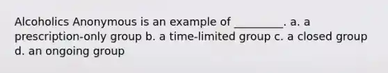 Alcoholics Anonymous is an example of _________. a. a prescription-only group b. a time-limited group c. a closed group d. an ongoing group