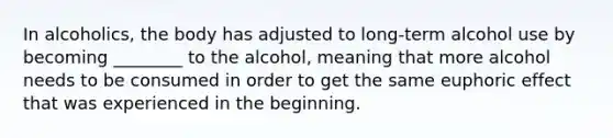 In alcoholics, the body has adjusted to long-term alcohol use by becoming ________ to the alcohol, meaning that more alcohol needs to be consumed in order to get the same euphoric effect that was experienced in the beginning.