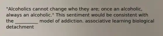 "Alcoholics cannot change who they are; once an alcoholic, always an alcoholic." This sentiment would be consistent with the __________ model of addiction. associative learning biological detachment