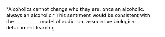 "Alcoholics cannot change who they are; once an alcoholic, always an alcoholic." This sentiment would be consistent with the __________ model of addiction. associative biological detachment learning