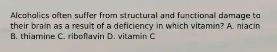 Alcoholics often suffer from structural and functional damage to their brain as a result of a deficiency in which vitamin? A. niacin B. thiamine C. riboflavin D. vitamin C