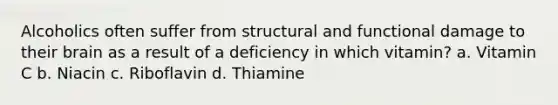 Alcoholics often suffer from structural and functional damage to their brain as a result of a deficiency in which vitamin? a. Vitamin C b. Niacin c. Riboflavin d. Thiamine