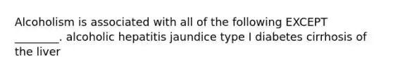 Alcoholism is associated with all of the following EXCEPT ________. alcoholic hepatitis jaundice type I diabetes cirrhosis of the liver
