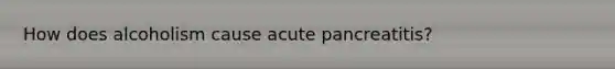 How does alcoholism cause acute pancreatitis?