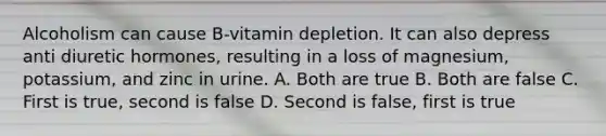 Alcoholism can cause B-vitamin depletion. It can also depress anti diuretic hormones, resulting in a loss of magnesium, potassium, and zinc in urine. A. Both are true B. Both are false C. First is true, second is false D. Second is false, first is true