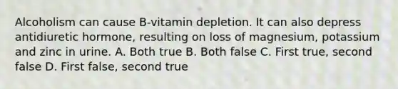 Alcoholism can cause B-vitamin depletion. It can also depress antidiuretic hormone, resulting on loss of magnesium, potassium and zinc in urine. A. Both true B. Both false C. First true, second false D. First false, second true