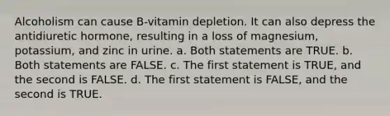 Alcoholism can cause B-vitamin depletion. It can also depress the antidiuretic hormone, resulting in a loss of magnesium, potassium, and zinc in urine. a. Both statements are TRUE. b. Both statements are FALSE. c. The first statement is TRUE, and the second is FALSE. d. The first statement is FALSE, and the second is TRUE.