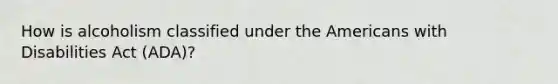 How is alcoholism classified under the Americans with Disabilities Act (ADA)?