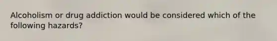 Alcoholism or drug addiction would be considered which of the following hazards?
