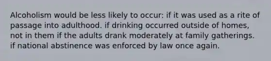 Alcoholism would be less likely to occur: if it was used as a rite of passage into adulthood. if drinking occurred outside of homes, not in them if the adults drank moderately at family gatherings. if national abstinence was enforced by law once again.