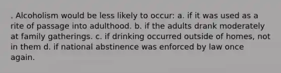 . Alcoholism would be less likely to occur: a. if it was used as a rite of passage into adulthood. b. if the adults drank moderately at family gatherings. c. if drinking occurred outside of homes, not in them d. if national abstinence was enforced by law once again.