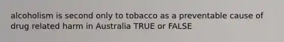 alcoholism is second only to tobacco as a preventable cause of drug related harm in Australia TRUE or FALSE