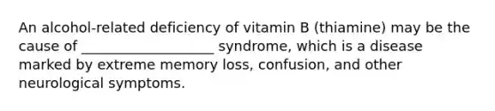 An alcohol-related deficiency of vitamin B (thiamine) may be the cause of ___________________ syndrome, which is a disease marked by extreme memory loss, confusion, and other neurological symptoms.